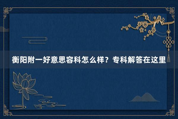 衡阳附一好意思容科怎么样？专科解答在这里